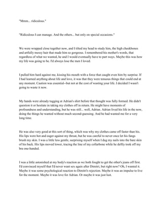 "Mmm... ridiculous."



"Ridiculous I can manage. And the others... but only on special occasions."



We were wrapped close together now, and I tilted my head to study him, the high cheekbones
and artfully messy hair that made him so gorgeous. I remembered his mother's words, that
regardless of what we wanted, he and I would eventually have to part ways. Maybe this was how
my life was going to be. I'd always lose the men I loved.



I pulled him hard against me, kissing his mouth with a force that caught even him by surprise. If
I had learned anything about life and love, it was that they were tenuous things that could end at
any moment. Caution was essential--but not at the cost of wasting your life. I decided I wasn't
going to waste it now.



My hands were already tugging at Adrian's shirt before that thought was fully formed. He didn't
question it or hesitate in taking my clothes off in return. He might have moments of
profoundness and understanding, but he was still... well, Adrian. Adrian lived his life in the now,
doing the things he wanted without much second-guessing. And he had wanted me for a very
long time.



He was also very good at this sort of thing, which was why my clothes came off faster than his.
His lips were hot and eager against my throat, but he was careful to never once let his fangs
brush my skin. I was a little less gentle, surprising myself when I dug my nails into the bare skin
of his back. His lips moved lower, tracing the line of my collarbone while he deftly took off my
bra one-handed.



I was a little astonished at my body's reaction as we both fought to get the other's jeans off first.
I'd convinced myself that I'd never want sex again after Dimitri, but right now? Oh, I wanted it.
Maybe it was some psychological reaction to Dimitri's rejection. Maybe it was an impulse to live
for the moment. Maybe it was love for Adrian. Or maybe it was just lust.
 