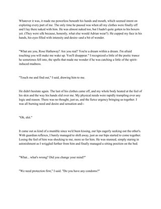 Whatever it was, it made me powerless beneath his hands and mouth, which seemed intent on
exploring every part of me. The only time he paused was when all my clothes were finally off
and I lay there naked with him. He was almost naked too, but I hadn't quite gotten to his boxers
yet. (They were silk because, honestly, what else would Adrian wear?). He cupped my face in his
hands, his eyes filled with intensity and desire--and a bit of wonder.



"What are you, Rose Hathaway? Are you real? You're a dream within a dream. I'm afraid
touching you will make me wake up. You'll disappear." I recognized a little of the poetic trance
he sometimes fell into, the spells that made me wonder if he was catching a little of the spirit-
induced madness.



"Touch me and find out," I said, drawing him to me.



He didn't hesitate again. The last of his clothes came off, and my whole body heated at the feel of
his skin and the way his hands slid over me. My physical needs were rapidly trampling over any
logic and reason. There was no thought, just us, and the fierce urgency bringing us together. I
was all burning need and desire and sensation and--



"Oh, shit."



It came out as kind of a mumble since we'd been kissing, our lips eagerly seeking out the other's.
With guardian reflexes, I barely managed to shift away, just as our hips started to come together.
Losing the feel of him was shocking to me, more so for him. He was stunned, simply staring in
astonishment as I wriggled further from him and finally managed a sitting position on the bed.



"What... what's wrong? Did you change your mind?"



"We need protection first," I said. "Do you have any condoms?"
 