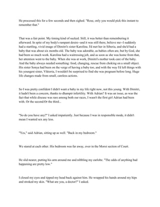 He processed this for a few seconds and then sighed. "Rose, only you would pick this instant to
remember that."



That was a fair point. My timing kind of sucked. Still, it was better than remembering it
afterward. In spite of my body's rampant desire--and it was still there, believe me--I suddenly
had a startling, vivid image of Dimitri's sister Karolina. I'd met her in Siberia, and she'd had a
baby that was about six months old. The baby was adorable, as babies often are, but by God, she
had been so much work. Karolina had a waitressing job, and as soon as she was home from that,
her attention went to the baby. When she was at work, Dimitri's mother took care of the baby.
And the baby always needed something: food, changing, rescue from choking on a small object.
His sister Sonya had been on the verge of having a baby too, and with the way I'd left things with
his youngest sister, Viktoria, I wouldn't be surprised to find she was pregnant before long. Huge
life changes made from small, careless actions.



So I was pretty confident I didn't want a baby in my life right now, not this young. With Dimitri,
it hadn't been a concern, thanks to dhampir infertility. With Adrian? It was an issue, as was the
fact that while disease was rare among both our races, I wasn't the first girl Adrian had been
with. Or the second.Or the third...



"So do you have any?" I asked impatiently. Just because I was in responsible mode, it didn't
mean I wanted sex any less.



"Yes," said Adrian, sitting up as well. "Back in my bedroom."



We stared at each other. His bedroom was far away, over in the Moroi section of Court.



He slid nearer, putting his arm around me and nibbling my earlobe. "The odds of anything bad
happening are pretty low."



I closed my eyes and tipped my head back against him. He wrapped his hands around my hips
and stroked my skin. "What are you, a doctor?" I asked.
 