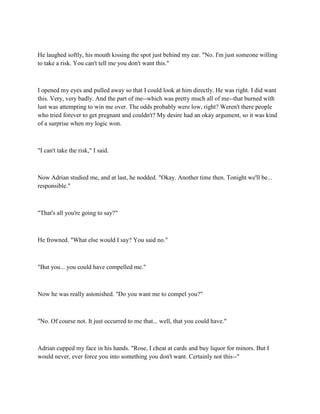 He laughed softly, his mouth kissing the spot just behind my ear. "No. I'm just someone willing
to take a risk. You can't tell me you don't want this."



I opened my eyes and pulled away so that I could look at him directly. He was right. I did want
this. Very, very badly. And the part of me--which was pretty much all of me--that burned with
lust was attempting to win me over. The odds probably were low, right? Weren't there people
who tried forever to get pregnant and couldn't? My desire had an okay argument, so it was kind
of a surprise when my logic won.



"I can't take the risk," I said.



Now Adrian studied me, and at last, he nodded. "Okay. Another time then. Tonight we'll be...
responsible."



"That's all you're going to say?"



He frowned. "What else would I say? You said no."



"But you... you could have compelled me."



Now he was really astonished. "Do you want me to compel you?"



"No. Of course not. It just occurred to me that... well, that you could have."



Adrian cupped my face in his hands. "Rose, I cheat at cards and buy liquor for minors. But I
would never, ever force you into something you don't want. Certainly not this--"
 