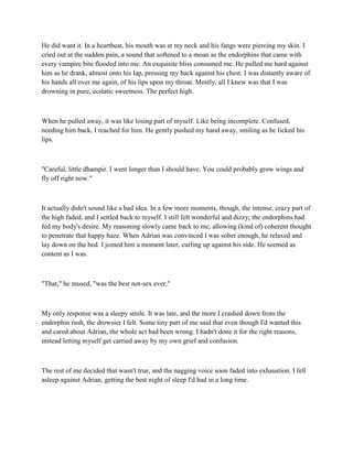 He did want it. In a heartbeat, his mouth was at my neck and his fangs were piercing my skin. I
cried out at the sudden pain, a sound that softened to a moan as the endorphins that came with
every vampire bite flooded into me. An exquisite bliss consumed me. He pulled me hard against
him as he drank, almost onto his lap, pressing my back against his chest. I was distantly aware of
his hands all over me again, of his lips upon my throat. Mostly, all I knew was that I was
drowning in pure, ecstatic sweetness. The perfect high.



When he pulled away, it was like losing part of myself. Like being incomplete. Confused,
needing him back, I reached for him. He gently pushed my hand away, smiling as he licked his
lips.



"Careful, little dhampir. I went longer than I should have. You could probably grow wings and
fly off right now."



It actually didn't sound like a bad idea. In a few more moments, though, the intense, crazy part of
the high faded, and I settled back to myself. I still felt wonderful and dizzy; the endorphins had
fed my body's desire. My reasoning slowly came back to me, allowing (kind of) coherent thought
to penetrate that happy haze. When Adrian was convinced I was sober enough, he relaxed and
lay down on the bed. I joined him a moment later, curling up against his side. He seemed as
content as I was.



"That," he mused, "was the best not-sex ever."



My only response was a sleepy smile. It was late, and the more I crashed down from the
endorphin rush, the drowsier I felt. Some tiny part of me said that even though I'd wanted this
and cared about Adrian, the whole act had been wrong. I hadn't done it for the right reasons,
instead letting myself get carried away by my own grief and confusion.



The rest of me decided that wasn't true, and the nagging voice soon faded into exhaustion. I fell
asleep against Adrian, getting the best night of sleep I'd had in a long time.
 
