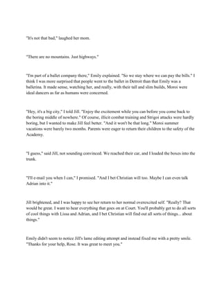 "It's not that bad," laughed her mom.



"There are no mountains. Just highways."



"I'm part of a ballet company there," Emily explained. "So we stay where we can pay the bills." I
think I was more surprised that people went to the ballet in Detroit than that Emily was a
ballerina. It made sense, watching her, and really, with their tall and slim builds, Moroi were
ideal dancers as far as humans were concerned.



"Hey, it's a big city," I told Jill. "Enjoy the excitement while you can before you come back to
the boring middle of nowhere." Of course, illicit combat training and Strigoi attacks were hardly
boring, but I wanted to make Jill feel better. "And it won't be that long." Moroi summer
vacations were barely two months. Parents were eager to return their children to the safety of the
Academy.



"I guess," said Jill, not sounding convinced. We reached their car, and I loaded the boxes into the
trunk.



"I'll e-mail you when I can," I promised. "And I bet Christian will too. Maybe I can even talk
Adrian into it."



Jill brightened, and I was happy to see her return to her normal overexcited self. "Really? That
would be great. I want to hear everything that goes on at Court. You'll probably get to do all sorts
of cool things with Lissa and Adrian, and I bet Christian will find out all sorts of things... about
things."



Emily didn't seem to notice Jill's lame editing attempt and instead fixed me with a pretty smile.
"Thanks for your help, Rose. It was great to meet you."
 