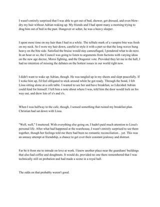 I wasn't entirely surprised that I was able to get out of bed, shower, get dressed, and even blow-
dry my hair without Adrian waking up. My friends and I had spent many a morning trying to
drag him out of bed in the past. Hungover or sober, he was a heavy sleeper.



I spent more time on my hair than I had in a while. The telltale mark of a vampire bite was fresh
on my neck. So I wore my hair down, careful to style it with a part so that the long waves hung
heavy on the bite side. Satisfied the bruise would stay camouflaged, I pondered what to do next.
In an hour or so, the Council was going to listen to arguments from factions with varying ideas
on the new age decree, Moroi fighting, and the Dragomir vote. Provided they let me in the hall, I
had no intention of missing the debates on the hottest issues in our world right now.



I didn't want to wake up Adrian, though. He was tangled up in my sheets and slept peacefully. If
I woke him up, I'd feel obligated to stick around while he got ready. Through the bond, I felt
Lissa sitting alone at a cafe table. I wanted to see her and have breakfast, so I decided Adrian
could fend for himself. I left him a note about where I was, told him the door would lock on his
way out, and drew lots of x's and o's.



When I was halfway to the cafe, though, I sensed something that ruined my breakfast plan.
Christian had sat down with Lissa.



"Well, well," I muttered. With everything else going on, I hadn't paid much attention to Lissa's
personal life. After what had happened at the warehouse, I wasn't entirely surprised to see them
together, though her feelings told me there had been no romantic reconciliation... yet. This was
an uneasy attempt at friendship, a chance to get over their constant jealousy and distrust.



Far be it from me to intrude on love at work. I knew another place near the guardians' buildings
that also had coffee and doughnuts. It would do, provided no one there remembered that I was
technically still on probation and had made a scene in a royal hall.



The odds on that probably weren't good.
 