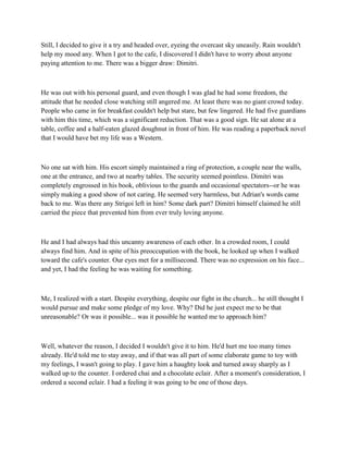 Still, I decided to give it a try and headed over, eyeing the overcast sky uneasily. Rain wouldn't
help my mood any. When I got to the cafe, I discovered I didn't have to worry about anyone
paying attention to me. There was a bigger draw: Dimitri.



He was out with his personal guard, and even though I was glad he had some freedom, the
attitude that he needed close watching still angered me. At least there was no giant crowd today.
People who came in for breakfast couldn't help but stare, but few lingered. He had five guardians
with him this time, which was a significant reduction. That was a good sign. He sat alone at a
table, coffee and a half-eaten glazed doughnut in front of him. He was reading a paperback novel
that I would have bet my life was a Western.



No one sat with him. His escort simply maintained a ring of protection, a couple near the walls,
one at the entrance, and two at nearby tables. The security seemed pointless. Dimitri was
completely engrossed in his book, oblivious to the guards and occasional spectators--or he was
simply making a good show of not caring. He seemed very harmless, but Adrian's words came
back to me. Was there any Strigoi left in him? Some dark part? Dimitri himself claimed he still
carried the piece that prevented him from ever truly loving anyone.



He and I had always had this uncanny awareness of each other. In a crowded room, I could
always find him. And in spite of his preoccupation with the book, he looked up when I walked
toward the cafe's counter. Our eyes met for a millisecond. There was no expression on his face...
and yet, I had the feeling he was waiting for something.



Me, I realized with a start. Despite everything, despite our fight in the church... he still thought I
would pursue and make some pledge of my love. Why? Did he just expect me to be that
unreasonable? Or was it possible... was it possible he wanted me to approach him?



Well, whatever the reason, I decided I wouldn't give it to him. He'd hurt me too many times
already. He'd told me to stay away, and if that was all part of some elaborate game to toy with
my feelings, I wasn't going to play. I gave him a haughty look and turned away sharply as I
walked up to the counter. I ordered chai and a chocolate eclair. After a moment's consideration, I
ordered a second eclair. I had a feeling it was going to be one of those days.
 