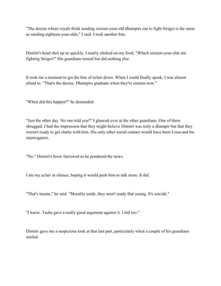 "The decree where royals think sending sixteen-year-old dhampirs out to fight Strigoi is the same
as sending eighteen-year-olds," I said. I took another bite.



Dimitri's head shot up so quickly, I nearly choked on my food. "Which sixteen-year-olds are
fighting Strigoi?" His guardians tensed but did nothing else.



It took me a moment to get the bite of eclair down. When I could finally speak, I was almost
afraid to. "That's the decree. Dhampirs graduate when they're sixteen now."



"When did this happen?" he demanded.



"Just the other day. No one told you?" I glanced over at the other guardians. One of them
shrugged. I had the impression that they might believe Dimitri was truly a dhampir but that they
weren't ready to get chatty with him. His only other social contact would have been Lissa and his
interrogators.



"No." Dimitri's brow furrowed as he pondered the news.



I ate my eclair in silence, hoping it would push him to talk more. It did.



"That's insane," he said. "Morality aside, they aren't ready that young. It's suicide."



"I know. Tasha gave a really good argument against it. I did too."



Dimitri gave me a suspicious look at that last part, particularly when a couple of his guardians
smiled.
 