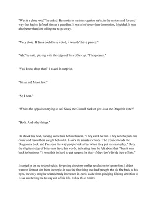 "Was it a close vote?" he asked. He spoke to me interrogation style, in the serious and focused
way that had so defined him as a guardian. It was a lot better than depression, I decided. It was
also better than him telling me to go away.



"Very close. If Lissa could have voted, it wouldn't have passed."



"Ah," he said, playing with the edges of his coffee cup. "The quorum."



"You know about that?" I asked in surprise.



"It's an old Moroi law."



"So I hear."



"What's the opposition trying to do? Sway the Council back or get Lissa the Dragomir vote?"



"Both. And other things."



He shook his head, tucking some hair behind his ear. "They can't do that. They need to pick one
cause and throw their weight behind it. Lissa's the smartest choice. The Council needs the
Dragomirs back, and I've seen the way people look at her when they put me on display." Only
the slightest edge of bitterness laced his words, indicating how he felt about that. Then it was
back to business. "It wouldn't be hard to get support for that--if they don't divide their efforts."



I started in on my second eclair, forgetting about my earlier resolution to ignore him. I didn't
want to distract him from the topic. It was the first thing that had brought the old fire back to his
eyes, the only thing he seemed truly interested in--well, aside from pledging lifelong devotion to
Lissa and telling me to stay out of his life. I liked this Dimitri.
 