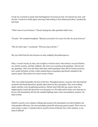 It took me a moment to grasp what had happened. In tossing my hair, I'd exposed my neck--and
the bite. I tried not to blush again, knowing I had nothing to feel embarrassed about. I pushed the
hair back.



"That's none of your business," I hissed, hoping the other guardians hadn't seen.



"Exactly." He sounded triumphant. "Because you need to live your own life, far away from me."



"Oh, for God's sake," I exclaimed. "Will you stop with the--"



My eyes lifted from his face because an army suddenly descended upon us.



Okay, it wasn't exactly an army, but it might as well have been. One minute it was just Dimitri,
me, and his security, and then suddenly--the room was swarming with guardians. And not just
any guardians. They wore the black-and-white outfits guardians often did for formal occasions,
but a small red button on their collars marked them as guardians specifically attached to the
queen's guard. There had to be at least twenty of them.



They were lethal and deadly, the best of the best. Throughout history, assassins who had attacked
monarchs had found themselves quickly taken down by the royal guard. They were walking
death--and they were all gathering around us. Dimitri and I both shot up, unsure what was
happening but certain the threat here was directed at us. His table and its chairs were between us,
but we still immediately fell into the standard fighting stance when surrounded by enemies: Go
back-to-back.



Dimitri's security wore ordinary clothing and seemed a bit astonished to see their brethren, but
with guardian efficiency, the escort promptly joined the advancing queen's guard. There were no
more smiles or jokes. I wanted to throw myself in front of Dimitri, but in this situation, it was
kind of difficult.
 