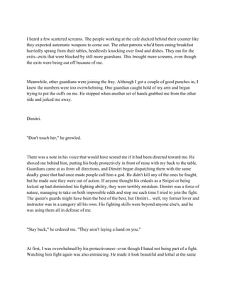 I heard a few scattered screams. The people working at the cafe ducked behind their counter like
they expected automatic weapons to come out. The other patrons who'd been eating breakfast
hurriedly sprang from their tables, heedlessly knocking over food and dishes. They ran for the
exits--exits that were blocked by still more guardians. This brought more screams, even though
the exits were being cut off because of me.



Meanwhile, other guardians were joining the fray. Although I got a couple of good punches in, I
knew the numbers were too overwhelming. One guardian caught hold of my arm and began
trying to put the cuffs on me. He stopped when another set of hands grabbed me from the other
side and jerked me away.



Dimitri.



"Don't touch her," he growled.



There was a note in his voice that would have scared me if it had been directed toward me. He
shoved me behind him, putting his body protectively in front of mine with my back to the table.
Guardians came at us from all directions, and Dimitri began dispatching them with the same
deadly grace that had once made people call him a god. He didn't kill any of the ones he fought,
but he made sure they were out of action. If anyone thought his ordeals as a Strigoi or being
locked up had diminished his fighting ability, they were terribly mistaken. Dimitri was a force of
nature, managing to take on both impossible odds and stop me each time I tried to join the fight.
The queen's guards might have been the best of the best, but Dimitri... well, my former lover and
instructor was in a category all his own. His fighting skills were beyond anyone else's, and he
was using them all in defense of me.



"Stay back," he ordered me. "They aren't laying a hand on you."



At first, I was overwhelmed by his protectiveness--even though I hated not being part of a fight.
Watching him fight again was also entrancing. He made it look beautiful and lethal at the same
 