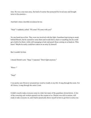 time. He was a one-man army, the kind of warrior that protected his loved ones and brought
terror to his enemies--



And that's when a horrible revelation hit me.



"Stop!" I suddenly yelled. "I'll come! I'll come with you!"



No one heard me at first. They were too involved with the fight. Guardians kept trying to sneak
behind Dimitri, but he seemed to sense them and would shove chairs or anything else he could
get a hold of at them--while still managing to kick and punch those coming at us head-on. Who
knew? Maybe he really could have taken on an army by himself.



But I couldn't let him.



I shook Dimitri's arm. "Stop," I repeated. "Don't fight anymore."



"Rose--"



"Stop!"



I was pretty sure I'd never screamed any word so loudly in my life. It rang through the room. For
all I knew, it rang through the entire Court.



It didn't exactly make everyone come to a halt, but many of the guardians slowed down. A few
of the cowering cafe workers peered over the counter at us. Dimitri was still in motion, still
ready to take everyone on, and I had to practically throw myself at him to get him to notice me.
 