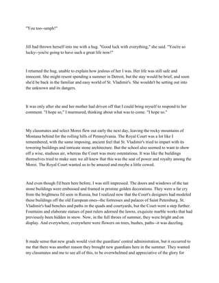 "You too--umph!"



Jill had thrown herself into me with a hug. "Good luck with everything," she said. "You're so
lucky--you're going to have such a great life now!"



I returned the hug, unable to explain how jealous of her I was. Her life was still safe and
innocent. She might resent spending a summer in Detroit, but the stay would be brief, and soon
she'd be back in the familiar and easy world of St. Vladimir's. She wouldn't be setting out into
the unknown and its dangers.



It was only after she and her mother had driven off that I could bring myself to respond to her
comment. "I hope so," I murmured, thinking about what was to come. "I hope so."



My classmates and select Moroi flew out early the next day, leaving the rocky mountains of
Montana behind for the rolling hills of Pennsylvania. The Royal Court was a lot like I
remembered, with the same imposing, ancient feel that St. Vladimir's tried to impart with its
towering buildings and intricate stone architecture. But the school also seemed to want to show
off a wise, studious air, whereas the Court was more ostentatious. It was like the buildings
themselves tried to make sure we all knew that this was the seat of power and royalty among the
Moroi. The Royal Court wanted us to be amazed and maybe a little cowed.



And even though I'd been here before, I was still impressed. The doors and windows of the tan
stone buildings were embossed and framed in pristine golden decorations. They were a far cry
from the brightness I'd seen in Russia, but I realized now that the Court's designers had modeled
these buildings off the old European ones--the fortresses and palaces of Saint Petersburg. St.
Vladimir's had benches and paths in the quads and courtyards, but the Court went a step further.
Fountains and elaborate statues of past rulers adorned the lawns, exquisite marble works that had
previously been hidden in snow. Now, in the full throes of summer, they were bright and on
display. And everywhere, everywhere were flowers on trees, bushes, paths--it was dazzling.



It made sense that new grads would visit the guardians' central administration, but it occurred to
me that there was another reason they brought new guardians here in the summer. They wanted
my classmates and me to see all of this, to be overwhelmed and appreciative of the glory for
 