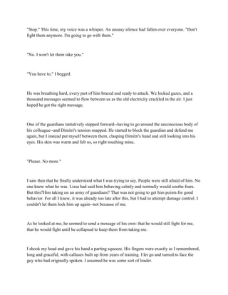 "Stop." This time, my voice was a whisper. An uneasy silence had fallen over everyone. "Don't
fight them anymore. I'm going to go with them."



"No. I won't let them take you."



"You have to," I begged.



He was breathing hard, every part of him braced and ready to attack. We locked gazes, and a
thousand messages seemed to flow between us as the old electricity crackled in the air. I just
hoped he got the right message.



One of the guardians tentatively stepped forward--having to go around the unconscious body of
his colleague--and Dimitri's tension snapped. He started to block the guardian and defend me
again, but I instead put myself between them, clasping Dimitri's hand and still looking into his
eyes. His skin was warm and felt so, so right touching mine.



"Please. No more."



I saw then that he finally understood what I was trying to say. People were still afraid of him. No
one knew what he was. Lissa had said him behaving calmly and normally would soothe fears.
But this?Him taking on an army of guardians? That was not going to get him points for good
behavior. For all I knew, it was already too late after this, but I had to attempt damage control. I
couldn't let them lock him up again--not because of me.



As he looked at me, he seemed to send a message of his own: that he would still fight for me,
that he would fight until he collapsed to keep them from taking me.



I shook my head and gave his hand a parting squeeze. His fingers were exactly as I remembered,
long and graceful, with calluses built up from years of training. I let go and turned to face the
guy who had originally spoken. I assumed he was some sort of leader.
 