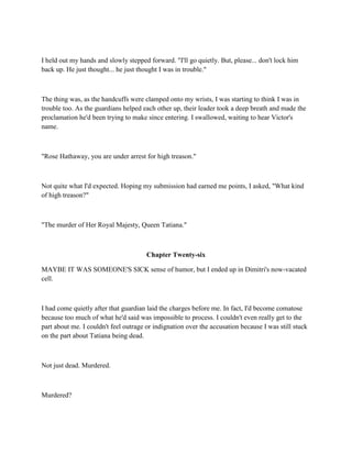 I held out my hands and slowly stepped forward. "I'll go quietly. But, please... don't lock him
back up. He just thought... he just thought I was in trouble."



The thing was, as the handcuffs were clamped onto my wrists, I was starting to think I was in
trouble too. As the guardians helped each other up, their leader took a deep breath and made the
proclamation he'd been trying to make since entering. I swallowed, waiting to hear Victor's
name.



"Rose Hathaway, you are under arrest for high treason."



Not quite what I'd expected. Hoping my submission had earned me points, I asked, "What kind
of high treason?"



"The murder of Her Royal Majesty, Queen Tatiana."



                                       Chapter Twenty-six

MAYBE IT WAS SOMEONE'S SICK sense of humor, but I ended up in Dimitri's now-vacated
cell.



I had come quietly after that guardian laid the charges before me. In fact, I'd become comatose
because too much of what he'd said was impossible to process. I couldn't even really get to the
part about me. I couldn't feel outrage or indignation over the accusation because I was still stuck
on the part about Tatiana being dead.



Not just dead. Murdered.



Murdered?
 