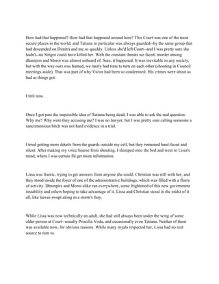 How had that happened? How had that happened around here? This Court was one of the most
secure places in the world, and Tatiana in particular was always guarded--by the same group that
had descended on Dimitri and me so quickly. Unless she'd left Court--and I was pretty sure she
hadn't--no Strigoi could have killed her. With the constant threats we faced, murder among
dhampirs and Moroi was almost unheard of. Sure, it happened. It was inevitable in any society,
but with the way ours was hunted, we rarely had time to turn on each other (shouting in Council
meetings aside). That was part of why Victor had been so condemned. His crimes were about as
bad as things got.



Until now.



Once I got past the impossible idea of Tatiana being dead, I was able to ask the real question:
Why me? Why were they accusing me? I was no lawyer, but I was pretty sure calling someone a
sanctimonious bitch was not hard evidence in a trial.



I tried getting more details from the guards outside my cell, but they remained hard-faced and
silent. After making my voice hoarse from shouting, I slumped onto the bed and went to Lissa's
mind, where I was certain I'd get more information.



Lissa was frantic, trying to get answers from anyone she could. Christian was still with her, and
they stood inside the foyer of one of the administrative buildings, which was filled with a flurry
of activity. Dhampirs and Moroi alike ran everywhere, some frightened of this new government
instability and others hoping to take advantage of it. Lissa and Christian stood in the midst of it
all, like leaves swept along in a storm's fury.



While Lissa was now technically an adult, she had still always been under the wing of some
older person at Court--usually Priscilla Voda, and occasionally even Tatiana. Neither of them
was available now, for obvious reasons. While many royals respected her, Lissa had no real
source to turn to.
 