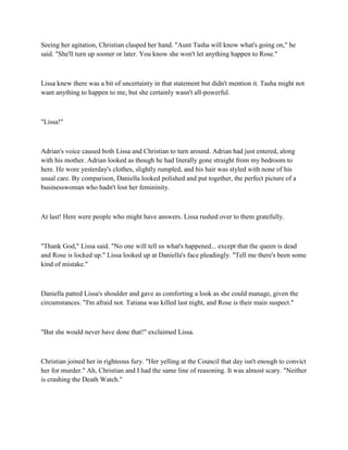 Seeing her agitation, Christian clasped her hand. "Aunt Tasha will know what's going on," he
said. "She'll turn up sooner or later. You know she won't let anything happen to Rose."



Lissa knew there was a bit of uncertainty in that statement but didn't mention it. Tasha might not
want anything to happen to me, but she certainly wasn't all-powerful.



"Lissa!"



Adrian's voice caused both Lissa and Christian to turn around. Adrian had just entered, along
with his mother. Adrian looked as though he had literally gone straight from my bedroom to
here. He wore yesterday's clothes, slightly rumpled, and his hair was styled with none of his
usual care. By comparison, Daniella looked polished and put together, the perfect picture of a
businesswoman who hadn't lost her femininity.



At last! Here were people who might have answers. Lissa rushed over to them gratefully.



"Thank God," Lissa said. "No one will tell us what's happened... except that the queen is dead
and Rose is locked up." Lissa looked up at Daniella's face pleadingly. "Tell me there's been some
kind of mistake."



Daniella patted Lissa's shoulder and gave as comforting a look as she could manage, given the
circumstances. "I'm afraid not. Tatiana was killed last night, and Rose is their main suspect."



"But she would never have done that!" exclaimed Lissa.



Christian joined her in righteous fury. "Her yelling at the Council that day isn't enough to convict
her for murder." Ah, Christian and I had the same line of reasoning. It was almost scary. "Neither
is crashing the Death Watch."
 