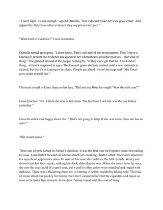 "You're right. It's not enough," agreed Daniella. "But it doesn't make her look good either. And
apparently, they have other evidence they say proves her guilt."



"What kind of evidence?" Lissa demanded.



Daniella turned apologetic. "I don't know. That's still part of the investigation. They'll have a
hearing to present the evidence and question her whereabouts, possible motives... that kind of
thing." She glanced around at the people rushing by. "If they even get that far. This kind of
thing... it hasn't happened in ages. The Council gains absolute control until a new monarch is
elected, but there's still going to be chaos. People are afraid. I won't be surprised if the Court
goes under martial law."



Christian turned to Lissa, hope on his face. "Did you see Rose last night? Was she with you?"



Lissa frowned. "No. I think she was in her room. The last time I saw her was the day before
yesterday."



Daniella didn't look happy about that. "That's not going to help. If she was alone, then she has no
alibi."



"She wasn't alone."



Three sets of eyes turned in Adrian's direction. It was the first time he'd spoken since first calling
to Lissa. Lissa hadn't focused on him too much yet, meaning I hadn't either. She'd only observed
his superficial appearance when he arrived, but now she could see the little details. Worry and
distress had left their marks, making him look older than he was. When she tuned in to his aura,
she saw the usual gold of a spirit user, but it and its other colors were muddied and tinged with
darkness. There was a flickering there too, a warning of spirit's instability taking hold. This had
all come about too quickly for him to react, but I suspected he'd hit the cigarettes and liquor as
soon as he had a free moment. It was how Adrian coped with this sort of thing.
 