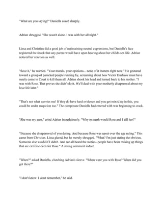 "What are you saying?" Daniella asked sharply.



Adrian shrugged. "She wasn't alone. I was with her all night."



Lissa and Christian did a good job of maintaining neutral expressions, but Daniella's face
registered the shock that any parent would have upon hearing about her child's sex life. Adrian
noticed her reaction as well.



"Save it," he warned. "Your morals, your opinions... none of it matters right now." He gestured
toward a group of panicked people running by, screaming about how Victor Dashkov must have
surely come to Court to kill them all. Adrian shook his head and turned back to his mother. "I
was with Rose. That proves she didn't do it. We'll deal with your motherly disapproval about my
love life later."



"That's not what worries me! If they do have hard evidence and you get mixed up in this, you
could be under suspicion too." The composure Daniella had entered with was beginning to crack.



"She was my aunt," cried Adrian incredulously. "Why on earth would Rose and I kill her?"



"Because she disapproved of you dating. And because Rose was upset over the age ruling." This
came from Christian. Lissa glared, but he merely shrugged. "What? I'm just stating the obvious.
Someone else would if I didn't. And we all heard the stories--people have been making up things
that are extreme even for Rose." A strong comment indeed.



"When?" asked Daniella, clutching Adrian's sleeve. "When were you with Rose? When did you
get there?"



"I don't know. I don't remember," he said.
 