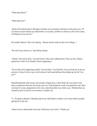 "What about Rose?"



"What about her?"



Adrian still looked ready to fall apart, but there was seriousness and focus in his green eyes. "If
you find out Aunt Tatiana was killed before I was there, and Rose is thrown to the wolves alone,
will Damon be her lawyer?"



His mother faltered. "Oh, well, darling... Damon doesn't really do that sort of thing...."



"He will if you ask him to," said Adrian sternly.



"Adrian," she said wearily, "you don't know what you're talking about. They say the evidence
against her is bad. If our family's shown supporting--"



"It's not like we're supporting murder! You met Rose. You liked her. Can you look me in the eye
and say it's okay for her to go in with whatever half-assed defense they dredge up for her? Can
you?"



Daniella blanched, and I swear, she actually cringed away. I don't think she was used to such
fierce resoluteness from her devil-may-care son. And though his words were perfectly sane, there
was kind of a crazy desperation in his voice and attitude that was a little scary. Whether that was
caused by spirit or just his own emotion, I couldn't say.



"I... I'll speak to Damon," Daniella said at last. She'd had to swallow a few times before actually
getting the words out.



Adrian let out a deep breath and some of that fury went with it. "Thank you."
 