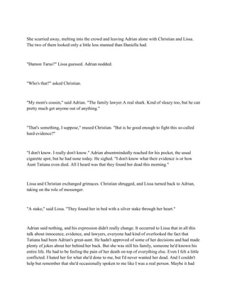 She scurried away, melting into the crowd and leaving Adrian alone with Christian and Lissa.
The two of them looked only a little less stunned than Daniella had.



"Damon Tarus?" Lissa guessed. Adrian nodded.



"Who's that?" asked Christian.



"My mom's cousin," said Adrian. "The family lawyer.A real shark. Kind of sleazy too, but he can
pretty much get anyone out of anything."



"That's something, I suppose," mused Christian. "But is he good enough to fight this so-called
hard evidence?"



"I don't know. I really don't know." Adrian absentmindedly reached for his pocket, the usual
cigarette spot, but he had none today. He sighed. "I don't know what their evidence is or how
Aunt Tatiana even died. All I heard was that they found her dead this morning."



Lissa and Christian exchanged grimaces. Christian shrugged, and Lissa turned back to Adrian,
taking on the role of messenger.



"A stake," said Lissa. "They found her in bed with a silver stake through her heart."



Adrian said nothing, and his expression didn't really change. It occurred to Lissa that in all this
talk about innocence, evidence, and lawyers, everyone had kind of overlooked the fact that
Tatiana had been Adrian's great-aunt. He hadn't approved of some of her decisions and had made
plenty of jokes about her behind her back. But she was still his family, someone he'd known his
entire life. He had to be feeling the pain of her death on top of everything else. Even I felt a little
conflicted. I hated her for what she'd done to me, but I'd never wanted her dead. And I couldn't
help but remember that she'd occasionally spoken to me like I was a real person. Maybe it had
 