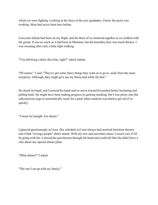 which we were fighting. Looking at the faces of the new graduates, I knew the tactic was
working. Most had never been here before.



Lissa and Adrian had been on my flight, and the three of us clustered together as we walked with
the group. It was as warm as it had been in Montana, but the humidity here was much thicker. I
was sweating after only a little light walking.



"You did bring a dress this time, right?" asked Adrian.



"Of course," I said. "They've got some fancy things they want us to go to, aside from the main
reception. Although, they might give me my black-and-white for that."



He shook his head, and I noticed his hand start to move toward his pocket before hesitating and
pulling back. He might have been making progress in quitting smoking, but I was pretty sure the
subconscious urge to automatically reach for a pack when outdoors was hard to get rid of so
quickly.



"I mean for tonight. For dinner."



I glanced questioningly at Lissa. Her schedule at Court always had assorted functions thrown
into it that "average people" didn't attend. With my new and uncertain status, I wasn't sure if I'd
be going with her. I sensed her puzzlement through the bond and could tell that she didn't have a
clue about any special dinner plans.



"What dinner?" I asked.



"The one I set up with my family."
 
