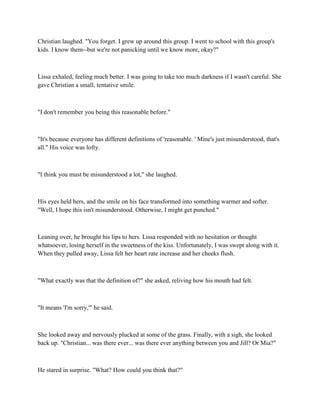 Christian laughed. "You forget. I grew up around this group. I went to school with this group's
kids. I know them--but we're not panicking until we know more, okay?"



Lissa exhaled, feeling much better. I was going to take too much darkness if I wasn't careful. She
gave Christian a small, tentative smile.



"I don't remember you being this reasonable before."



"It's because everyone has different definitions of 'reasonable. ' Mine's just misunderstood, that's
all." His voice was lofty.



"I think you must be misunderstood a lot," she laughed.



His eyes held hers, and the smile on his face transformed into something warmer and softer.
"Well, I hope this isn't misunderstood. Otherwise, I might get punched."



Leaning over, he brought his lips to hers. Lissa responded with no hesitation or thought
whatsoever, losing herself in the sweetness of the kiss. Unfortunately, I was swept along with it.
When they pulled away, Lissa felt her heart rate increase and her cheeks flush.



"What exactly was that the definition of?" she asked, reliving how his mouth had felt.



"It means 'I'm sorry,'" he said.



She looked away and nervously plucked at some of the grass. Finally, with a sigh, she looked
back up. "Christian... was there ever... was there ever anything between you and Jill? Or Mia?"



He stared in surprise. "What? How could you think that?"
 
