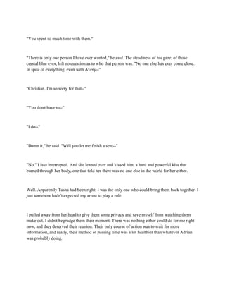 "You spent so much time with them."



"There is only one person I have ever wanted," he said. The steadiness of his gaze, of those
crystal blue eyes, left no question as to who that person was. "No one else has ever come close.
In spite of everything, even with Avery--"



"Christian, I'm so sorry for that--"



"You don't have to--"



"I do--"



"Damn it," he said. "Will you let me finish a sent--"



"No," Lissa interrupted. And she leaned over and kissed him, a hard and powerful kiss that
burned through her body, one that told her there was no one else in the world for her either.



Well. Apparently Tasha had been right: I was the only one who could bring them back together. I
just somehow hadn't expected my arrest to play a role.



I pulled away from her head to give them some privacy and save myself from watching them
make out. I didn't begrudge them their moment. There was nothing either could do for me right
now, and they deserved their reunion. Their only course of action was to wait for more
information, and really, their method of passing time was a lot healthier than whatever Adrian
was probably doing.
 