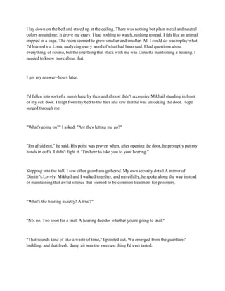 I lay down on the bed and stared up at the ceiling. There was nothing but plain metal and neutral
colors around me. It drove me crazy. I had nothing to watch, nothing to read. I felt like an animal
trapped in a cage. The room seemed to grow smaller and smaller. All I could do was replay what
I'd learned via Lissa, analyzing every word of what had been said. I had questions about
everything, of course, but the one thing that stuck with me was Daniella mentioning a hearing. I
needed to know more about that.



I got my answer--hours later.



I'd fallen into sort of a numb haze by then and almost didn't recognize Mikhail standing in front
of my cell door. I leapt from my bed to the bars and saw that he was unlocking the door. Hope
surged through me.



"What's going on?" I asked. "Are they letting me go?"



"I'm afraid not," he said. His point was proven when, after opening the door, he promptly put my
hands in cuffs. I didn't fight it. "I'm here to take you to your hearing."



Stepping into the hall, I saw other guardians gathered. My own security detail.A mirror of
Dimitri's.Lovely. Mikhail and I walked together, and mercifully, he spoke along the way instead
of maintaining that awful silence that seemed to be common treatment for prisoners.



"What's the hearing exactly? A trial?"



"No, no. Too soon for a trial. A hearing decides whether you're going to trial."



"That sounds kind of like a waste of time," I pointed out. We emerged from the guardians'
building, and that fresh, damp air was the sweetest thing I'd ever tasted.
 
