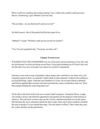 Moroi world was watching and waiting, hoping I was a villain who could be safely put away
forever. Swallowing, I gave Mikhail a nervous look.



"Do you think... do you think they'll send me to trial?"



He didn't answer. One of the guards held the door open for us.



"Mikhail?" I urged. "Will they really put me on trial for murder?"



"Yes," he said sympathetically. "I'm pretty sure they will."



                                     Chapter Twenty-seven

WALKING INTO THE COURTROOM was one of the most surreal experiences of my life--and
not just because I was the one being accused here. It just kept reminding me of Victor's trial, and
the idea that I was now in his place was almost too weird to comprehend.



Entering a room with a troop of guardians makes people stare--and believe me, there were a lot
of people packed in there--so naturally, I didn't skulk or look ashamed. I walked with confidence,
my head held high. Again, I had that eerie flashback to Victor. He too had walked in defiantly,
and I'd been appalled that someone who had committed his crimes could behave that way. Were
these people thinking the same thing about me?



On the dais at the front of the room sat a woman I didn't recognize. Among the Moroi, a judge
was usually a lawyer who had been appointed to the position for the purposes of the hearing or
whatever. The trial itself--at least a big one like Victor's--had been presided over by the queen.
She had been the one to ultimately decide the final verdict. Here, the Council members would be
the ones to decide if I even reached that stage. The trial makes it official. That's where they pass
the verdict and dole out the punishment.
 