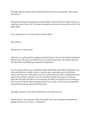 The judge glanced at Damon and me and then delivered a frown to the guardian. "She already
has a lawyer."



The guardian shrugged and appeared comically helpless. If there had been a Strigoi out there, he
would have known what to do. This bizarre interruption of protocol was beyond his skill set. The
judge sighed.



"Fine. Send whoever it is up here and let's get this settled."



Abe walked in.



"Oh dear lord," I said out loud.



I didn't have to scold myself for speaking out of turn because a hum of conversation immediately
filled the room. My guess was that half were in awe because they knew Abe and his reputation.
The other half were probably just stunned by his appearance.



He wore a gray cashmere suit, considerably lighter than Damon's grim black. Underneath it was
a dress shirt that was so bright a white, it seemed to glow--particularly next to the brilliant
crimson silk tie he wore. Other spots of red were scattered about his outfit--a handkerchief in the
pocket, ruby cuff links. Naturally, it was all as perfectly tailored and expensive as Damon's
outfit. But Abe didn't look like he was in mourning. He didn't even look like he was coming to a
trial. It was more like he'd been interrupted on his way to a party. And of course, he sported his
usual gold hoop earrings and trimmed black beard.



The judge silenced the room with a hand motion as he strutted up to her.



"Ibrahim Mazur," she said, with a shake of her head. There were equal parts amazement and
disapproval in her voice. "This is... unexpected."
 
