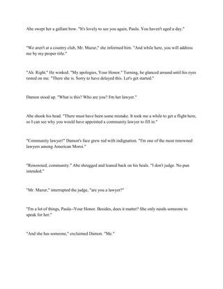 Abe swept her a gallant bow. "It's lovely to see you again, Paula. You haven't aged a day."



"We aren't at a country club, Mr. Mazur," she informed him. "And while here, you will address
me by my proper title."



"Ah. Right." He winked. "My apologies, Your Honor." Turning, he glanced around until his eyes
rested on me. "There she is. Sorry to have delayed this. Let's get started."



Damon stood up. "What is this? Who are you? I'm her lawyer."



Abe shook his head. "There must have been some mistake. It took me a while to get a flight here,
so I can see why you would have appointed a community lawyer to fill in."



"Community lawyer!" Damon's face grew red with indignation. "I'm one of the most renowned
lawyers among American Moroi."



"Renowned, community." Abe shrugged and leaned back on his heals. "I don't judge. No pun
intended."



"Mr. Mazur," interrupted the judge, "are you a lawyer?"



"I'm a lot of things, Paula--Your Honor. Besides, does it matter? She only needs someone to
speak for her."



"And she has someone," exclaimed Damon. "Me."
 