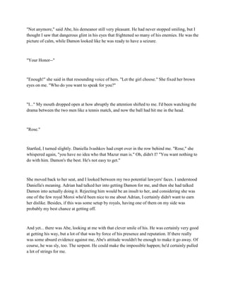 "Not anymore," said Abe, his demeanor still very pleasant. He had never stopped smiling, but I
thought I saw that dangerous glint in his eyes that frightened so many of his enemies. He was the
picture of calm, while Damon looked like he was ready to have a seizure.



"Your Honor--"



"Enough!" she said in that resounding voice of hers. "Let the girl choose." She fixed her brown
eyes on me. "Who do you want to speak for you?"



"I..." My mouth dropped open at how abruptly the attention shifted to me. I'd been watching the
drama between the two men like a tennis match, and now the ball had hit me in the head.



"Rose."



Startled, I turned slightly. Daniella Ivashkov had crept over in the row behind me. "Rose," she
whispered again, "you have no idea who that Mazur man is." Oh, didn't I? "You want nothing to
do with him. Damon's the best. He's not easy to get."



She moved back to her seat, and I looked between my two potential lawyers' faces. I understood
Daniella's meaning. Adrian had talked her into getting Damon for me, and then she had talked
Damon into actually doing it. Rejecting him would be an insult to her, and considering she was
one of the few royal Moroi who'd been nice to me about Adrian, I certainly didn't want to earn
her dislike. Besides, if this was some setup by royals, having one of them on my side was
probably my best chance at getting off.



And yet... there was Abe, looking at me with that clever smile of his. He was certainly very good
at getting his way, but a lot of that was by force of his presence and reputation. If there really
was some absurd evidence against me, Abe's attitude wouldn't be enough to make it go away. Of
course, he was sly, too. The serpent. He could make the impossible happen; he'd certainly pulled
a lot of strings for me.
 