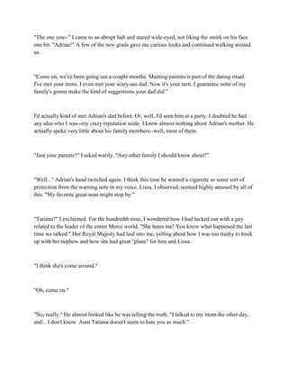 "The one you--" I came to an abrupt halt and stared wide-eyed, not liking the smirk on his face
one bit. "Adrian!" A few of the new grads gave me curious looks and continued walking around
us.



"Come on, we've been going out a couple months. Meeting parents is part of the dating ritual.
I've met your mom. I even met your scary-ass dad. Now it's your turn. I guarantee none of my
family's gonna make the kind of suggestions your dad did."



I'd actually kind of met Adrian's dad before. Or, well, I'd seen him at a party. I doubted he had
any idea who I was--my crazy reputation aside. I knew almost nothing about Adrian's mother. He
actually spoke very little about his family members--well, most of them.



"Just your parents?" I asked warily. "Any other family I should know about?"



"Well..." Adrian's hand twitched again. I think this time he wanted a cigarette as some sort of
protection from the warning note in my voice. Lissa, I observed, seemed highly amused by all of
this. "My favorite great-aunt might stop by."



"Tatiana?" I exclaimed. For the hundredth time, I wondered how I had lucked out with a guy
related to the leader of the entire Moroi world. "She hates me! You know what happened the last
time we talked." Her Royal Majesty had laid into me, yelling about how I was too trashy to hook
up with her nephew and how she had great "plans" for him and Lissa.



"I think she's come around."



"Oh, come on."



"No, really." He almost looked like he was telling the truth. "I talked to my mom the other day,
and... I don't know. Aunt Tatiana doesn't seem to hate you as much."
 