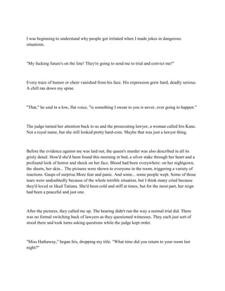 I was beginning to understand why people got irritated when I made jokes in dangerous
situations.



"My fucking future's on the line! They're going to send me to trial and convict me!"



Every trace of humor or cheer vanished from his face. His expression grew hard, deadly serious.
A chill ran down my spine.



"That," he said in a low, flat voice, "is something I swear to you is never, ever going to happen."



The judge turned her attention back to us and the prosecuting lawyer, a woman called Iris Kane.
Not a royal name, but she still looked pretty hard-core. Maybe that was just a lawyer thing.



Before the evidence against me was laid out, the queen's murder was also described in all its
grisly detail. How'd she'd been found this morning in bed, a silver stake through her heart and a
profound look of horror and shock on her face. Blood had been everywhere: on her nightgown,
the sheets, her skin... The pictures were shown to everyone in the room, triggering a variety of
reactions. Gasps of surprise.More fear and panic. And some... some people wept. Some of those
tears were undoubtedly because of the whole terrible situation, but I think many cried because
they'd loved or liked Tatiana. She'd been cold and stiff at times, but for the most part, her reign
had been a peaceful and just one.



After the pictures, they called me up. The hearing didn't run the way a normal trial did. There
was no formal switching back of lawyers as they questioned witnesses. They each just sort of
stood there and took turns asking questions while the judge kept order.



"Miss Hathaway," began Iris, dropping my title. "What time did you return to your room last
night?"
 