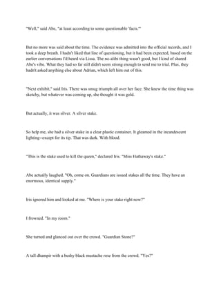 "Well," said Abe, "at least according to some questionable 'facts.'"



But no more was said about the time. The evidence was admitted into the official records, and I
took a deep breath. I hadn't liked that line of questioning, but it had been expected, based on the
earlier conversations I'd heard via Lissa. The no-alibi thing wasn't good, but I kind of shared
Abe's vibe. What they had so far still didn't seem strong enough to send me to trial. Plus, they
hadn't asked anything else about Adrian, which left him out of this.



"Next exhibit," said Iris. There was smug triumph all over her face. She knew the time thing was
sketchy, but whatever was coming up, she thought it was gold.



But actually, it was silver. A silver stake.



So help me, she had a silver stake in a clear plastic container. It gleamed in the incandescent
lighting--except for its tip. That was dark. With blood.



"This is the stake used to kill the queen," declared Iris. "Miss Hathaway's stake."



Abe actually laughed. "Oh, come on. Guardians are issued stakes all the time. They have an
enormous, identical supply."



Iris ignored him and looked at me. "Where is your stake right now?"



I frowned. "In my room."



She turned and glanced out over the crowd. "Guardian Stone?"



A tall dhampir with a bushy black mustache rose from the crowd. "Yes?"
 