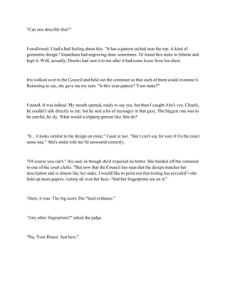 "Can you describe that?"



I swallowed. I had a bad feeling about this. "It has a pattern etched near the top. A kind of
geometric design." Guardians had engraving done sometimes. I'd found this stake in Siberia and
kept it. Well, actually, Dimitri had sent it to me after it had come loose from his chest.



Iris walked over to the Council and held out the container so that each of them could examine it.
Returning to me, she gave me my turn. "Is this your pattern? Your stake?"



I stared. It was indeed. My mouth opened, ready to say yes, but then I caught Abe's eye. Clearly,
he couldn't talk directly to me, but he sent a lot of messages in that gaze. The biggest one was to
be careful, be sly. What would a slippery person like Abe do?



"It... it looks similar to the design on mine," I said at last. "But I can't say for sure if it's the exact
same one." Abe's smile told me I'd answered correctly.



"Of course you can't," Iris said, as though she'd expected no better. She handed off the container
to one of the court clerks. "But now that the Council has seen that the design matches her
description and is almost like her stake, I would like to point out that testing has revealed"--she
held up more papers, victory all over her face--"that her fingerprints are on it."



There, it was. The big score.The "hard evidence."



"Any other fingerprints?" asked the judge.



"No, Your Honor. Just hers."
 