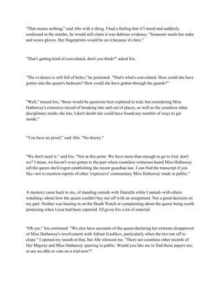 "That means nothing," said Abe with a shrug. I had a feeling that if I stood and suddenly
confessed to the murder, he would still claim it was dubious evidence. "Someone steals her stake
and wears gloves. Her fingerprints would be on it because it's hers."



"That's getting kind of convoluted, don't you think?" asked Iris.



"The evidence is still full of holes," he protested. "That's what's convoluted. How could she have
gotten into the queen's bedroom? How could she have gotten through the guards?"



"Well," mused Iris, "those would be questions best explored in trial, but considering Miss
Hathaway's extensive record of breaking into and out of places, as well as the countless other
disciplinary marks she has, I don't doubt she could have found any number of ways to get
inside."



"You have no proof," said Abe. "No theory."



"We don't need it," said Iris. "Not at this point. We have more than enough to go to trial, don't
we? I mean, we haven't even gotten to the part where countless witnesses heard Miss Hathaway
tell the queen she'd regret establishing the recent guardian law. I can find the transcript if you
like--not to mention reports of other 'expressive' commentary Miss Hathaway made in public."



A memory came back to me, of standing outside with Daniella while I ranted--with others
watching--about how the queen couldn't buy me off with an assignment. Not a good decision on
my part. Neither was busting in on the Death Watch or complaining about the queen being worth
protecting when Lissa had been captured. I'd given Iris a lot of material.



"Oh yes," Iris continued. "We also have accounts of the queen declaring her extreme disapproval
of Miss Hathaway's involvement with Adrian Ivashkov, particularly when the two ran off to
elope." I opened my mouth at that, but Abe silenced me. "There are countless other records of
Her Majesty and Miss Hathaway sparring in public. Would you like me to find those papers too,
or are we able to vote on a trial now?"
 