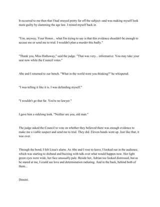 It occurred to me then that I had strayed pretty far off the subject--and was making myself look
more guilty by slamming the age law. I reined myself back in.



"Um, anyway, Your Honor... what I'm trying to say is that this evidence shouldn't be enough to
accuse me or send me to trial. I wouldn't plan a murder this badly."



"Thank you, Miss Hathaway," said the judge. "That was very... informative. You may take your
seat now while the Council votes."



Abe and I returned to our bench. "What in the world were you thinking?" he whispered.



"I was telling it like it is. I was defending myself."



"I wouldn't go that far. You're no lawyer."



I gave him a sidelong look. "Neither are you, old man."



The judge asked the Council to vote on whether they believed there was enough evidence to
make me a viable suspect and send me to trial. They did. Eleven hands went up. Just like that, it
was over.



Through the bond, I felt Lissa's alarm. As Abe and I rose to leave, I looked out in the audience,
which was starting to disband and buzzing with talk over what would happen now. Her light
green eyes were wide, her face unusually pale. Beside her, Adrian too looked distressed, but as
he stared at me, I could see love and determination radiating. And in the back, behind both of
them...



Dimitri.
 