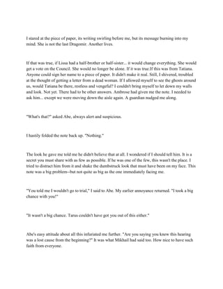 I stared at the piece of paper, its writing swirling before me, but its message burning into my
mind. She is not the last Dragomir. Another lives.



If that was true, if Lissa had a half-brother or half-sister... it would change everything. She would
get a vote on the Council. She would no longer be alone. If it was true.If this was from Tatiana.
Anyone could sign her name to a piece of paper. It didn't make it real. Still, I shivered, troubled
at the thought of getting a letter from a dead woman. If I allowed myself to see the ghosts around
us, would Tatiana be there, restless and vengeful? I couldn't bring myself to let down my walls
and look. Not yet. There had to be other answers. Ambrose had given me the note. I needed to
ask him... except we were moving down the aisle again. A guardian nudged me along.



"What's that?" asked Abe, always alert and suspicious.



I hastily folded the note back up. "Nothing."



The look he gave me told me he didn't believe that at all. I wondered if I should tell him. It is a
secret you must share with as few as possible. If he was one of the few, this wasn't the place. I
tried to distract him from it and shake the dumbstruck look that must have been on my face. This
note was a big problem--but not quite as big as the one immediately facing me.



"You told me I wouldn't go to trial," I said to Abe. My earlier annoyance returned. "I took a big
chance with you!"



"It wasn't a big chance. Tarus couldn't have got you out of this either."



Abe's easy attitude about all this infuriated me further. "Are you saying you knew this hearing
was a lost cause from the beginning?" It was what Mikhail had said too. How nice to have such
faith from everyone.
 