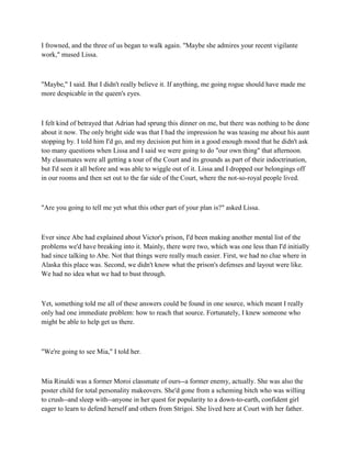 I frowned, and the three of us began to walk again. "Maybe she admires your recent vigilante
work," mused Lissa.



"Maybe," I said. But I didn't really believe it. If anything, me going rogue should have made me
more despicable in the queen's eyes.



I felt kind of betrayed that Adrian had sprung this dinner on me, but there was nothing to be done
about it now. The only bright side was that I had the impression he was teasing me about his aunt
stopping by. I told him I'd go, and my decision put him in a good enough mood that he didn't ask
too many questions when Lissa and I said we were going to do "our own thing" that afternoon.
My classmates were all getting a tour of the Court and its grounds as part of their indoctrination,
but I'd seen it all before and was able to wiggle out of it. Lissa and I dropped our belongings off
in our rooms and then set out to the far side of the Court, where the not-so-royal people lived.



"Are you going to tell me yet what this other part of your plan is?" asked Lissa.



Ever since Abe had explained about Victor's prison, I'd been making another mental list of the
problems we'd have breaking into it. Mainly, there were two, which was one less than I'd initially
had since talking to Abe. Not that things were really much easier. First, we had no clue where in
Alaska this place was. Second, we didn't know what the prison's defenses and layout were like.
We had no idea what we had to bust through.



Yet, something told me all of these answers could be found in one source, which meant I really
only had one immediate problem: how to reach that source. Fortunately, I knew someone who
might be able to help get us there.



"We're going to see Mia," I told her.



Mia Rinaldi was a former Moroi classmate of ours--a former enemy, actually. She was also the
poster child for total personality makeovers. She'd gone from a scheming bitch who was willing
to crush--and sleep with--anyone in her quest for popularity to a down-to-earth, confident girl
eager to learn to defend herself and others from Strigoi. She lived here at Court with her father.
 