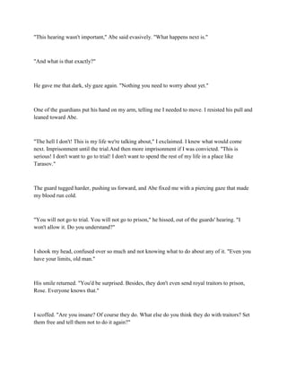 "This hearing wasn't important," Abe said evasively. "What happens next is."



"And what is that exactly?"



He gave me that dark, sly gaze again. "Nothing you need to worry about yet."



One of the guardians put his hand on my arm, telling me I needed to move. I resisted his pull and
leaned toward Abe.



"The hell I don't! This is my life we're talking about," I exclaimed. I knew what would come
next. Imprisonment until the trial.And then more imprisonment if I was convicted. "This is
serious! I don't want to go to trial! I don't want to spend the rest of my life in a place like
Tarasov."



The guard tugged harder, pushing us forward, and Abe fixed me with a piercing gaze that made
my blood run cold.



"You will not go to trial. You will not go to prison," he hissed, out of the guards' hearing. "I
won't allow it. Do you understand?"



I shook my head, confused over so much and not knowing what to do about any of it. "Even you
have your limits, old man."



His smile returned. "You'd be surprised. Besides, they don't even send royal traitors to prison,
Rose. Everyone knows that."



I scoffed. "Are you insane? Of course they do. What else do you think they do with traitors? Set
them free and tell them not to do it again?"
 