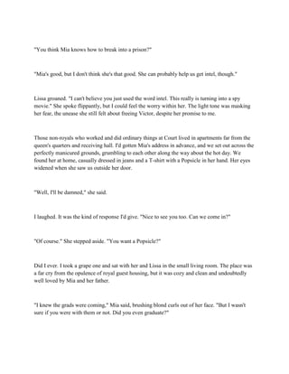 "You think Mia knows how to break into a prison?"



"Mia's good, but I don't think she's that good. She can probably help us get intel, though."



Lissa groaned. "I can't believe you just used the word intel. This really is turning into a spy
movie." She spoke flippantly, but I could feel the worry within her. The light tone was masking
her fear, the unease she still felt about freeing Victor, despite her promise to me.



Those non-royals who worked and did ordinary things at Court lived in apartments far from the
queen's quarters and receiving hall. I'd gotten Mia's address in advance, and we set out across the
perfectly manicured grounds, grumbling to each other along the way about the hot day. We
found her at home, casually dressed in jeans and a T-shirt with a Popsicle in her hand. Her eyes
widened when she saw us outside her door.



"Well, I'll be damned," she said.



I laughed. It was the kind of response I'd give. "Nice to see you too. Can we come in?"



"Of course." She stepped aside. "You want a Popsicle?"



Did I ever. I took a grape one and sat with her and Lissa in the small living room. The place was
a far cry from the opulence of royal guest housing, but it was cozy and clean and undoubtedly
well loved by Mia and her father.



"I knew the grads were coming," Mia said, brushing blond curls out of her face. "But I wasn't
sure if you were with them or not. Did you even graduate?"
 