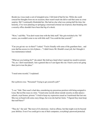 Beside me, Lissa made a sort of strangled noise. I felt kind of bad for her. While she could
conceal her thoughts from me on occasion, there wasn't much she did or said that came as a true
surprise. Me? I continually blindsided her. She had no clue what was coming half the time, but
honestly, if we were planning on springing a renowned criminal out of prison, then breaking into
a security office shouldn't have been that big of a shock.



"Wow," said Mia. "You don't waste time with the little stuff." Her grin twitched a bit. "Of
course, you wouldn't come to me with little stuff. You could do that yourself."



"Can you get me--us--in there?" I asked. "You're friendly with some of the guardians here... and
your dad has access to a lot of places...." I didn't know Mr. Rinaldi's exact job, but I thought it
was maintenance-related.



"What are you looking for?" she asked. She held up a hand when I opened my mouth to protest.
"No, no. I don't need details. Just a general idea so I can figure this out. I know you're not going
there just to tour the place."



"I need some records," I explained.



Her eyebrows rose. "Personnel? Trying to get yourself a job?"



"I--no." Huh. That wasn't a bad idea, considering my precarious position with being assigned to
Lissa. But no.One issue at a time. "I need some records about outside security at other places--
schools, royal homes, prisons." I tried to keep my expression casual as I mentioned that last one.
Mia was on board with some crazy things, but even she had her limits. "I figured they must keep
that stuff there?"



"They do," she said. "But most of it's electronic. And no offense, but that might even be beyond
your abilities. Even if we could get to one of their computers, everything's password protected.
 