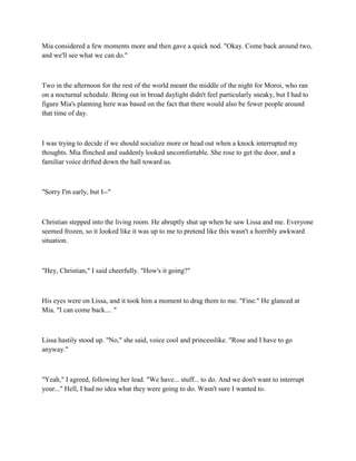 Mia considered a few moments more and then gave a quick nod. "Okay. Come back around two,
and we'll see what we can do."



Two in the afternoon for the rest of the world meant the middle of the night for Moroi, who ran
on a nocturnal schedule. Being out in broad daylight didn't feel particularly sneaky, but I had to
figure Mia's planning here was based on the fact that there would also be fewer people around
that time of day.



I was trying to decide if we should socialize more or head out when a knock interrupted my
thoughts. Mia flinched and suddenly looked uncomfortable. She rose to get the door, and a
familiar voice drifted down the hall toward us.



"Sorry I'm early, but I--"



Christian stepped into the living room. He abruptly shut up when he saw Lissa and me. Everyone
seemed frozen, so it looked like it was up to me to pretend like this wasn't a horribly awkward
situation.



"Hey, Christian," I said cheerfully. "How's it going?"



His eyes were on Lissa, and it took him a moment to drag them to me. "Fine." He glanced at
Mia. "I can come back.... "



Lissa hastily stood up. "No," she said, voice cool and princesslike. "Rose and I have to go
anyway."



"Yeah," I agreed, following her lead. "We have... stuff... to do. And we don't want to interrupt
your..." Hell, I had no idea what they were going to do. Wasn't sure I wanted to.
 