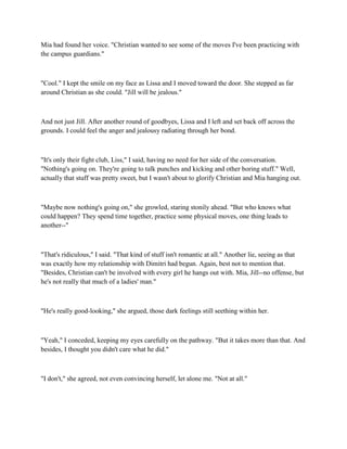 Mia had found her voice. "Christian wanted to see some of the moves I've been practicing with
the campus guardians."



"Cool." I kept the smile on my face as Lissa and I moved toward the door. She stepped as far
around Christian as she could. "Jill will be jealous."



And not just Jill. After another round of goodbyes, Lissa and I left and set back off across the
grounds. I could feel the anger and jealousy radiating through her bond.



"It's only their fight club, Liss," I said, having no need for her side of the conversation.
"Nothing's going on. They're going to talk punches and kicking and other boring stuff." Well,
actually that stuff was pretty sweet, but I wasn't about to glorify Christian and Mia hanging out.



"Maybe now nothing's going on," she growled, staring stonily ahead. "But who knows what
could happen? They spend time together, practice some physical moves, one thing leads to
another--"



"That's ridiculous," I said. "That kind of stuff isn't romantic at all." Another lie, seeing as that
was exactly how my relationship with Dimitri had begun. Again, best not to mention that.
"Besides, Christian can't be involved with every girl he hangs out with. Mia, Jill--no offense, but
he's not really that much of a ladies' man."



"He's really good-looking," she argued, those dark feelings still seething within her.



"Yeah," I conceded, keeping my eyes carefully on the pathway. "But it takes more than that. And
besides, I thought you didn't care what he did."



"I don't," she agreed, not even convincing herself, let alone me. "Not at all."
 