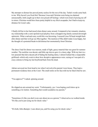 My attempts to distract her proved pretty useless for the rest of the day. Tasha's words came back
to me: Why haven't you fixed this? Because Lissa and Christian were being too damned
unreasonable, both caught up in their own pissed-off feelings--which were kind of pissing me off
in return. Christian would have been pretty helpful in my illicit escapades, but I had to keep my
distance for Lissa's sake.



I finally left her to her bad mood when dinner came around. Compared to her romantic situation,
my relationship with a semi-spoiled royal playboy from a disapproving family seemed downright
optimistic. What a sad and scary world this was becoming. I assured Lissa I'd head straight back
after dinner and that we'd go see Mia together. The mention of Mia didn't make Lissa happy, but
the thought of a potential break-in did distract her momentarily from Christian.



The dress I had for dinner was maroon, made of light, gauzy material that was great for summer
weather. The neckline was decent, and little cap sleeves gave it a classy edge. With my hair in a
low ponytail that did a decent job of hiding the healing tattoo, I almost looked like a respectable
girlfriend--which only went to show how deceptive appearances were, seeing as I was part of a
crazy scheme to bring my last boyfriend back from the dead.



Adrian surveyed me from head to toe when I arrived at his parents' town house. They kept a
permanent residence here at the Court. The small smile on his face told me he liked what he saw.



"You approve?" I asked, spinning around.



He slipped an arm around my waist. "Unfortunately, yes. I was hoping you'd show up in
something a lot sluttier. Something that would scandalize my parents."



"Sometimes it's like you don't even care about me as a person," I observed as we walked inside.
"It's like you're just using me for shock value."



"It's both, little dhampir. I care about you, and I'm using you for shock value."
 