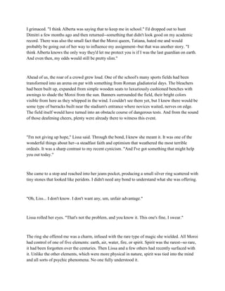I grimaced. "I think Alberta was saying that to keep me in school." I'd dropped out to hunt
Dimitri a few months ago and then returned--something that didn't look good on my academic
record. There was also the small fact that the Moroi queen, Tatiana, hated me and would
probably be going out of her way to influence my assignment--but that was another story. "I
think Alberta knows the only way they'd let me protect you is if I was the last guardian on earth.
And even then, my odds would still be pretty slim."



Ahead of us, the roar of a crowd grew loud. One of the school's many sports fields had been
transformed into an arena on par with something from Roman gladiatorial days. The bleachers
had been built up, expanded from simple wooden seats to luxuriously cushioned benches with
awnings to shade the Moroi from the sun. Banners surrounded the field, their bright colors
visible from here as they whipped in the wind. I couldn't see them yet, but I knew there would be
some type of barracks built near the stadium's entrance where novices waited, nerves on edge.
The field itself would have turned into an obstacle course of dangerous tests. And from the sound
of those deafening cheers, plenty were already there to witness this event.



"I'm not giving up hope," Lissa said. Through the bond, I knew she meant it. It was one of the
wonderful things about her--a steadfast faith and optimism that weathered the most terrible
ordeals. It was a sharp contrast to my recent cynicism. "And I've got something that might help
you out today."



She came to a stop and reached into her jeans pocket, producing a small silver ring scattered with
tiny stones that looked like peridots. I didn't need any bond to understand what she was offering.



"Oh, Liss... I don't know. I don't want any, um, unfair advantage."



Lissa rolled her eyes. "That's not the problem, and you know it. This one's fine, I swear."



The ring she offered me was a charm, infused with the rare type of magic she wielded. All Moroi
had control of one of five elements: earth, air, water, fire, or spirit. Spirit was the rarest--so rare,
it had been forgotten over the centuries. Then Lissa and a few others had recently surfaced with
it. Unlike the other elements, which were more physical in nature, spirit was tied into the mind
and all sorts of psychic phenomena. No one fully understood it.
 