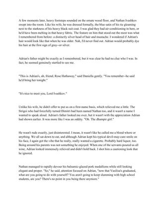 A few moments later, heavy footsteps sounded on the ornate wood floor, and Nathan Ivashkov
swept into the room. Like his wife, he was dressed formally, the blue satin of his tie gleaming
next to the starkness of his heavy black suit coat. I was glad they had air-conditioning in here, or
he'd have been melting in that heavy fabric. The feature on him that stood out the most was what
I remembered from before: a distinctly silver head of hair and mustache. I wondered if Adrian's
hair would look like that when he was older. Nah, I'd never find out. Adrian would probably dye
his hair at the first sign of gray--or silver.



Adrian's father might be exactly as I remembered, but it was clear he had no clue who I was. In
fact, he seemed genuinely startled to see me.



"This is Adrian's, ah, friend, Rose Hathaway," said Daniella gently. "You remember--he said
he'd bring her tonight."



"It's nice to meet you, Lord Ivashkov."



Unlike his wife, he didn't offer to put us on a first-name basis, which relieved me a little. The
Strigoi who had forcefully turned Dimitri had been named Nathan too, and it wasn't a name I
wanted to speak aloud. Adrian's father looked me over, but it wasn't with the appreciation Adrian
had shown earlier. It was more like I was an oddity. "Oh. The dhampir girl."



He wasn't rude exactly, just disinterested. I mean, it wasn't like he called me a blood whore or
anything. We all sat down to eat, and although Adrian kept his typical devil-may-care smile on
his face, I again got the vibe that he really, really wanted a cigarette. Probably hard liquor, too.
Being around his parents was not something he enjoyed. When one of the servants poured us all
wine, Adrian looked immensely relieved and didn't hold back. I shot him a cautioning look that
he ignored.



Nathan managed to rapidly devour his balsamic-glazed pork medallions while still looking
elegant and proper. "So," he said, attention focused on Adrian, "now that Vasilisa's graduated,
what are you going to do with yourself? You aren't going to keep slumming with high school
students, are you? There's no point in you being there anymore."
 
