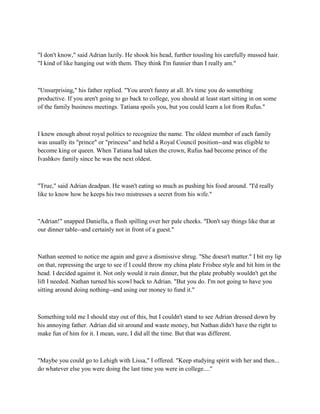 "I don't know," said Adrian lazily. He shook his head, further tousling his carefully mussed hair.
"I kind of like hanging out with them. They think I'm funnier than I really am."



"Unsurprising," his father replied. "You aren't funny at all. It's time you do something
productive. If you aren't going to go back to college, you should at least start sitting in on some
of the family business meetings. Tatiana spoils you, but you could learn a lot from Rufus."



I knew enough about royal politics to recognize the name. The oldest member of each family
was usually its "prince" or "princess" and held a Royal Council position--and was eligible to
become king or queen. When Tatiana had taken the crown, Rufus had become prince of the
Ivashkov family since he was the next oldest.



"True," said Adrian deadpan. He wasn't eating so much as pushing his food around. "I'd really
like to know how he keeps his two mistresses a secret from his wife."



"Adrian!" snapped Daniella, a flush spilling over her pale cheeks. "Don't say things like that at
our dinner table--and certainly not in front of a guest."



Nathan seemed to notice me again and gave a dismissive shrug. "She doesn't matter." I bit my lip
on that, repressing the urge to see if I could throw my china plate Frisbee style and hit him in the
head. I decided against it. Not only would it ruin dinner, but the plate probably wouldn't get the
lift I needed. Nathan turned his scowl back to Adrian. "But you do. I'm not going to have you
sitting around doing nothing--and using our money to fund it."



Something told me I should stay out of this, but I couldn't stand to see Adrian dressed down by
his annoying father. Adrian did sit around and waste money, but Nathan didn't have the right to
make fun of him for it. I mean, sure, I did all the time. But that was different.



"Maybe you could go to Lehigh with Lissa," I offered. "Keep studying spirit with her and then...
do whatever else you were doing the last time you were in college...."
 