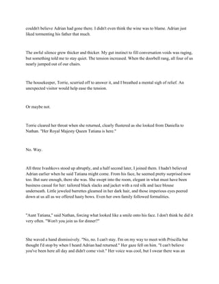 couldn't believe Adrian had gone there. I didn't even think the wine was to blame. Adrian just
liked tormenting his father that much.



The awful silence grew thicker and thicker. My gut instinct to fill conversation voids was raging,
but something told me to stay quiet. The tension increased. When the doorbell rang, all four of us
nearly jumped out of our chairs.



The housekeeper, Torrie, scurried off to answer it, and I breathed a mental sigh of relief. An
unexpected visitor would help ease the tension.



Or maybe not.



Torrie cleared her throat when she returned, clearly flustered as she looked from Daniella to
Nathan. "Her Royal Majesty Queen Tatiana is here."



No. Way.



All three Ivashkovs stood up abruptly, and a half second later, I joined them. I hadn't believed
Adrian earlier when he said Tatiana might come. From his face, he seemed pretty surprised now
too. But sure enough, there she was. She swept into the room, elegant in what must have been
business casual for her: tailored black slacks and jacket with a red silk and lace blouse
underneath. Little jeweled barrettes gleamed in her dark hair, and those imperious eyes peered
down at us all as we offered hasty bows. Even her own family followed formalities.



"Aunt Tatiana," said Nathan, forcing what looked like a smile onto his face. I don't think he did it
very often. "Won't you join us for dinner?"



She waved a hand dismissively. "No, no. I can't stay. I'm on my way to meet with Priscilla but
thought I'd stop by when I heard Adrian had returned." Her gaze fell on him. "I can't believe
you've been here all day and didn't come visit." Her voice was cool, but I swear there was an
 