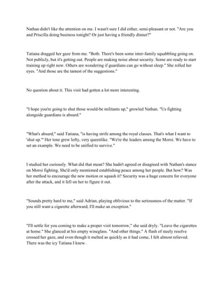 Nathan didn't like the attention on me. I wasn't sure I did either, semi-pleasant or not. "Are you
and Priscilla doing business tonight? Or just having a friendly dinner?"



Tatiana dragged her gaze from me. "Both. There's been some inter-family squabbling going on.
Not publicly, but it's getting out. People are making noise about security. Some are ready to start
training up right now. Others are wondering if guardians can go without sleep." She rolled her
eyes. "And those are the tamest of the suggestions."



No question about it. This visit had gotten a lot more interesting.



"I hope you're going to shut those would-be militants up," growled Nathan. "Us fighting
alongside guardians is absurd."



"What's absurd," said Tatiana, "is having strife among the royal classes. That's what I want to
'shut up.'" Her tone grew lofty, very queenlike. "We're the leaders among the Moroi. We have to
set an example. We need to be unified to survive."



I studied her curiously. What did that mean? She hadn't agreed or disagreed with Nathan's stance
on Moroi fighting. She'd only mentioned establishing peace among her people. But how? Was
her method to encourage the new motion or squash it? Security was a huge concern for everyone
after the attack, and it fell on her to figure it out.



"Sounds pretty hard to me," said Adrian, playing oblivious to the seriousness of the matter. "If
you still want a cigarette afterward, I'll make an exception."



"I'll settle for you coming to make a proper visit tomorrow," she said dryly. "Leave the cigarettes
at home." She glanced at his empty wineglass. "And other things." A flash of steely resolve
crossed her gaze, and even though it melted as quickly as it had come, I felt almost relieved.
There was the icy Tatiana I knew.
 