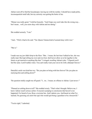 Adrian went off to find the housekeeper, leaving me with his mother. I should have made polite,
inconsequential small talk, but my curiosity was getting the better of me.



"Dinner was really great," I told her honestly. "And I hope you won't take this the wrong way...
but I mean... well, you seem okay with Adrian and me dating."



She nodded serenely. "I am."



"And..." Well, it had to be said. "Tat--Queen Tatiana kind of seemed okay with it too."



"She is."



I made sure my jaw didn't drop to the floor. "But... I mean, the last time I talked to her, she was
really mad. She kept telling me over and over how she'd never allow us to be together in the
future or get married or anything like that." I cringed, recalling Adrian's joke. "I figured you'd
feel the same. Lord Ivashkov does. You can't really want your son to be with a dhampir forever."



Daniella's smile was kind but wry. "Do you plan on being with him forever? Do you plan on
marrying him and settling down?"



The question totally caught me off guard. "I... no... I mean, no offense to Adrian. I just never--"



"Planned on settling down at all?" She nodded wisely. "That's what I thought. Believe me, I
know Adrian wasn't serious earlier. Everyone's jumping to conclusions that haven't even
happened. I've heard of you, Rose--everyone has. And I admire you. And based on what I've
learned, I'm guessing you aren't the type who would quit being a guardian to be a housewife."



"You're right," I admitted.
 